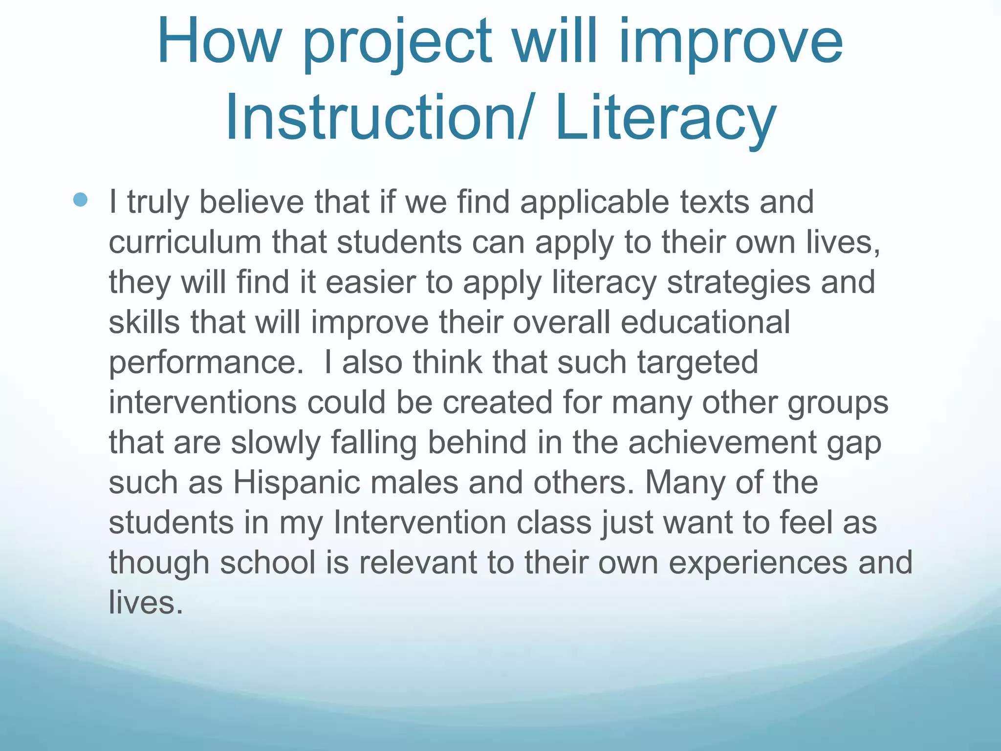 How project will improve 
Instruction/ Literacy 
 I truly believe that if we find applicable texts and 
curriculum that students can apply to their own lives, 
they will find it easier to apply literacy strategies and 
skills that will improve their overall educational 
performance. I also think that such targeted 
interventions could be created for many other groups 
that are slowly falling behind in the achievement gap 
such as Hispanic males and others. Many of the 
students in my Intervention class just want to feel as 
though school is relevant to their own experiences and 
lives. 

