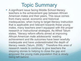Topic Summary 
 A significant issue facing Middle School literacy 
teachers is the achievement gap between African 
American males and their peers. This issue comes 
from many social, economic and historical 
inadequacies; when trying to target literacy instruction 
that is applicable and relevant towards these young 
males, many teachers aren’t equipped with the proper 
research or instructional strategies. As Alfred Tatum 
states, “literacy reform efforts aimed at improving 
African American male adolescents’ reading 
achievement and life outcomes have been woefully 
inadequate and have underestimated the depth of 
literacy needs (Tatum, 2008).” Therefore this area of 
research needs to continue to give teachers the 
stepping stones to helping to close the gap and 
empower the young male population that is slowly 
being left behind. 
 