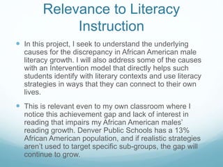 Relevance to Literacy 
Instruction 
 In this project, I seek to understand the underlying 
causes for the discrepancy in African American male 
literacy growth. I will also address some of the causes 
with an Intervention model that directly helps such 
students identify with literary contexts and use literacy 
strategies in ways that they can connect to their own 
lives. 
 This is relevant even to my own classroom where I 
notice this achievement gap and lack of interest in 
reading that impairs my African American males’ 
reading growth. Denver Public Schools has a 13% 
African American population, and if realistic strategies 
aren’t used to target specific sub-groups, the gap will 
continue to grow. 
 