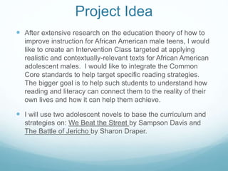 Project Idea 
 After extensive research on the education theory of how to 
improve instruction for African American male teens, I would 
like to create an Intervention Class targeted at applying 
realistic and contextually-relevant texts for African American 
adolescent males. I would like to integrate the Common 
Core standards to help target specific reading strategies. 
The bigger goal is to help such students to understand how 
reading and literacy can connect them to the reality of their 
own lives and how it can help them achieve. 
 I will use two adolescent novels to base the curriculum and 
strategies on: We Beat the Street by Sampson Davis and 
The Battle of Jericho by Sharon Draper. 
 