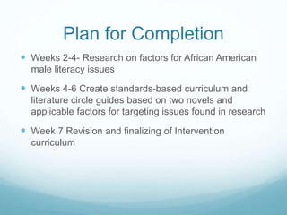 Plan for Completion 
 Weeks 2-4- Research on factors for African American 
male literacy issues 
 Weeks 4-6 Create standards-based curriculum and 
literature circle guides based on two novels and 
applicable factors for targeting issues found in research 
 Week 7 Revision and finalizing of Intervention 
curriculum 
 
