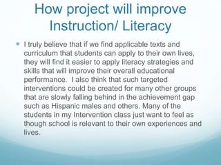 How project will improve 
Instruction/ Literacy 
 I truly believe that if we find applicable texts and 
curriculum that students can apply to their own lives, 
they will find it easier to apply literacy strategies and 
skills that will improve their overall educational 
performance. I also think that such targeted 
interventions could be created for many other groups 
that are slowly falling behind in the achievement gap 
such as Hispanic males and others. Many of the 
students in my Intervention class just want to feel as 
though school is relevant to their own experiences and 
lives. 
