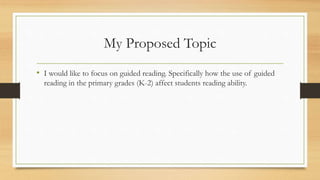 My Proposed Topic
• I would like to focus on guided reading. Specifically how the use of guided
reading in the primary grades (K-2) affect students reading ability.
 