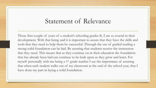 Statement of Relevance
Those first couple of years of a student’s schooling grades K-2 are so crucial in their
development. With that being said it is important to assure that they have the skills and
tools that they need to help them be successful. Through the use of guided reading a
strong solid foundation can be laid. By assuring that students receive the instruction
that they need. This means that as they continue on in their education the foundation
that has already been laid can continue to be built upon as they grow and learn. For
myself personally with me being a 1st grade teacher I see the importance of assuring
that when each student walks out of my classroom at the end of the school year, that I
have done my part in laying a solid foundation.
 