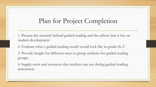 Plan for Project Completion
1. Present the research behind guided reading and the affects that it has on
student development
2. Evaluate what a guided reading model would look like in grades K-2
3. Provide insight for different ways to group students for guided reading
groups
4. Supply tools and resources that teachers can use during guided reading
instruction
 