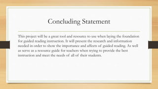 Concluding Statement
This project will be a great tool and resource to use when laying the foundation
for guided reading instruction. It will present the research and information
needed in order to show the importance and affects of guided reading. As well
as serve as a resource guide for teachers when trying to provide the best
instruction and meet the needs of all of their students.
 