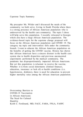 Capstone Topic Summary
My preceptor Ms. Wilder and I discussed the needs of the
community we both serve. Living in South Florida where there
is a strong presence of African American population who is
underserved by the health care community. The topic I chose
will help serve this population. I recently relocated to Georgia
which also have a large African American population. The
evidence-based topic for the capstone change proposal will
focus on the African American population and COVID 19. The
category my topic and intervention falls under the community
branch. I want to educate the African American population on
the benefits of getting the COVID vaccine. History has shown
that African American have a sincere distrust in the health care
system due to health disparities and previous unconsented
experiments performed by the medical community. The
pandemic has disproportionately impacted African Americans.
But yet this population is reluctant to receive the vaccine.
Whether it is from social determents (limited finances,
education, insurance or lack of) or health conditions (i.e.
hypertension, diabetes), there is need for education to prevent
higher mortality rates among the African American population.
Overcoming Barriers to
COVID-19 Vaccination
in African Americans:
The Need for Cultural
Humility
Keith C. Ferdinand, MD, FACC, FAHA, FNLA, FASPC
 