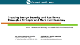 Creating Energy Security and Resilience
Through a Stronger and More Just Economy
Next Generation Mobility & Access for Rural Vermonters
Jon McBride | Senior Associate
Wells + Associates
jwmcbride@wellsandassociates.com
Sue Minter | Executive Director
Capstone Community Action
20 Gable Place, Barre, VT 05641-4138
 