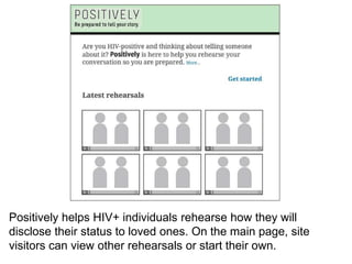 Positively helps HIV+ individuals rehearse how they will
disclose their status to loved ones. On the main page, site
visitors can view other rehearsals or start their own.
 