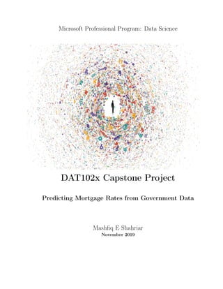Microsoft Professional Program: Data Science
DAT102x Capstone Project
Predicting Mortgage Rates from Government Data
Mashﬁq E Shahriar
November 2019
 