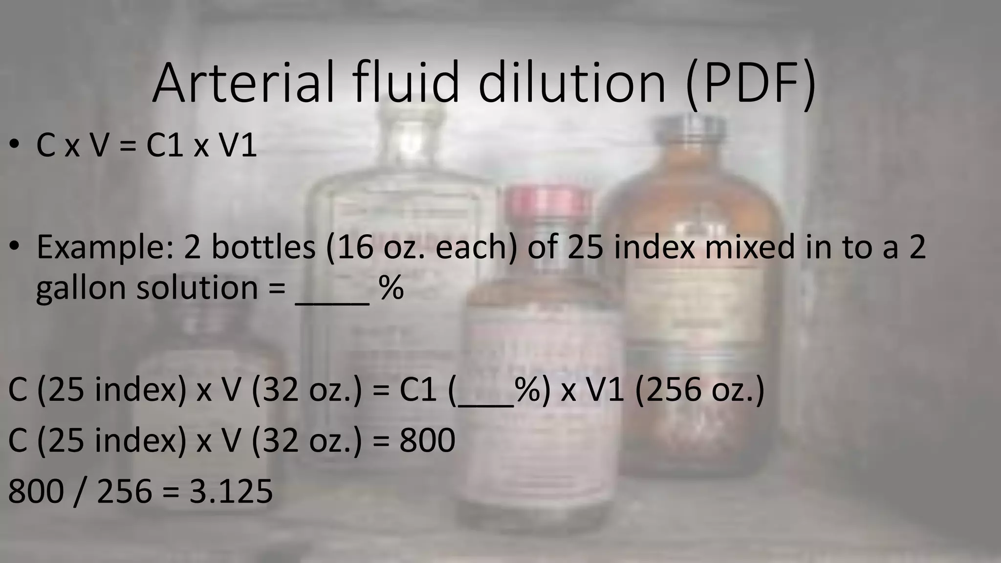 Arterial fluid dilution (PDF)
• C x V = C1 x V1
• Example: 2 bottles (16 oz. each) of 25 index mixed in to a 2
gallon solution = ____ %
C (25 index) x V (32 oz.) = C1 (___%) x V1 (256 oz.)
C (25 index) x V (32 oz.) = 800
800 / 256 = 3.125
 