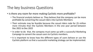 The key business Questions
• Is there any room for more making Cyclistic more profitable?
• The financial analysts believe...