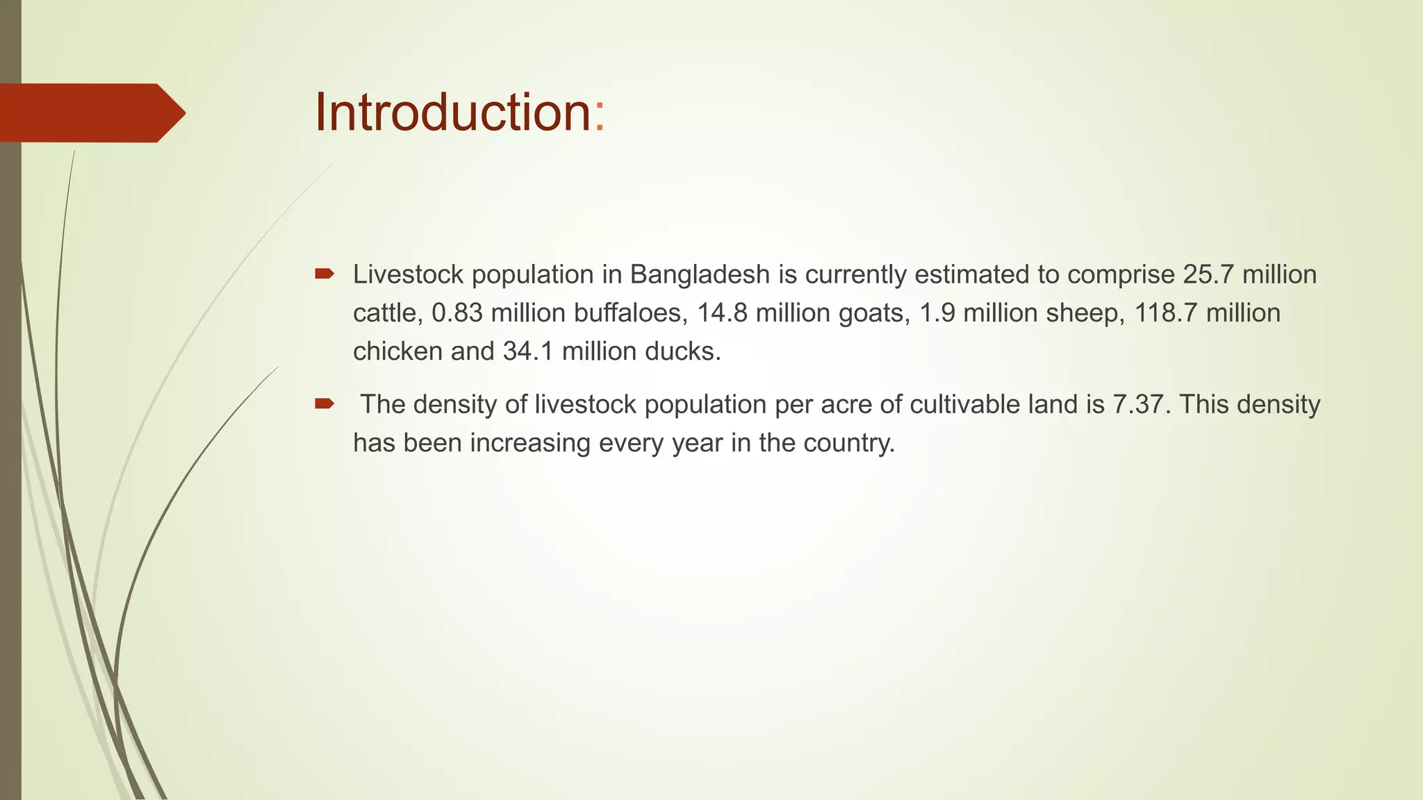 Introduction:
 Livestock population in Bangladesh is currently estimated to comprise 25.7 million
cattle, 0.83 million buffaloes, 14.8 million goats, 1.9 million sheep, 118.7 million
chicken and 34.1 million ducks.
 The density of livestock population per acre of cultivable land is 7.37. This density
has been increasing every year in the country.
 