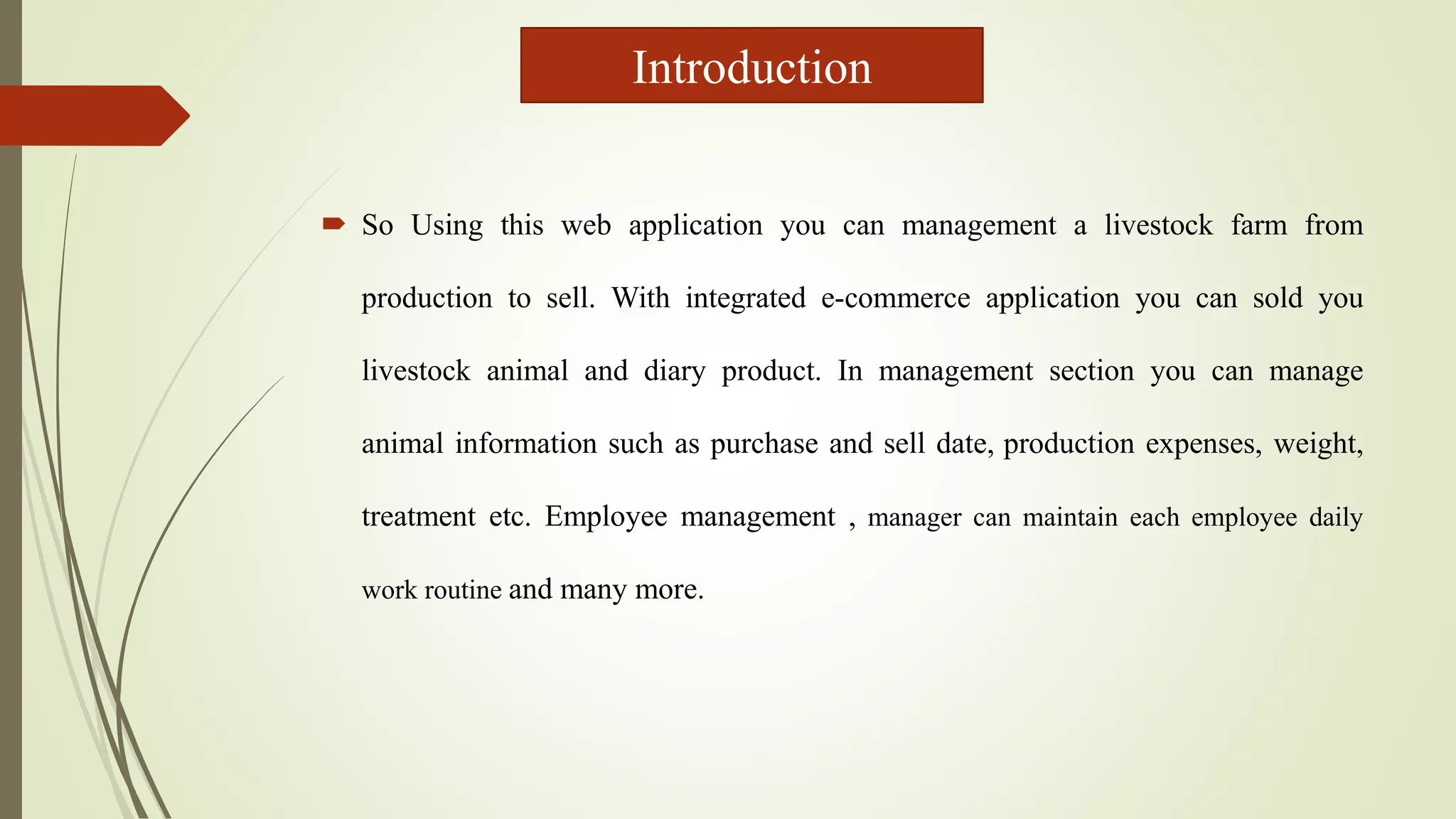  So Using this web application you can management a livestock farm from
production to sell. With integrated e-commerce application you can sold you
livestock animal and diary product. In management section you can manage
animal information such as purchase and sell date, production expenses, weight,
treatment etc. Employee management , manager can maintain each employee daily
work routine and many more.
Introduction
 