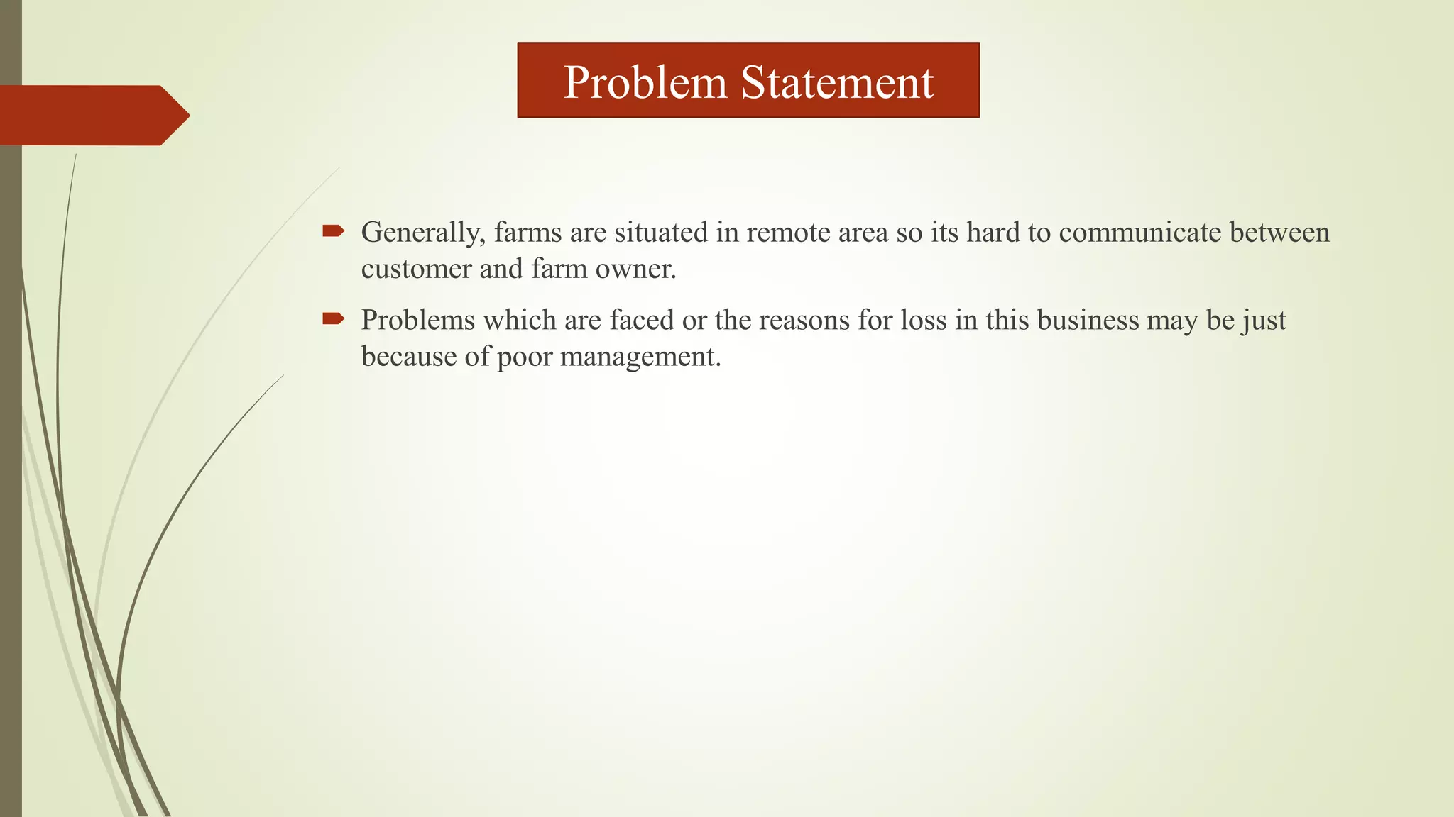  Generally, farms are situated in remote area so its hard to communicate between
customer and farm owner.
 Problems which are faced or the reasons for loss in this business may be just
because of poor management.
Problem Statement
 