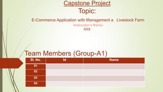 Capstone Project
Topic:
E-Commerce Application with Management a Livestock Farm
Instructor’s Name:
XXX
Team Members (Group-A1)
Sl. No. Id Name
01
02
03
04
 