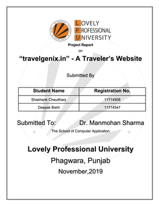 Project Report
on
“travelgenix.in” - A Traveler’s Website
Submitted By
Student Name Registration No.
Shashank Chaudhary 11714508
Deepak Bisht 11714547
Submitted To: Dr. Manmohan Sharma
The School of Computer Application
Lovely Professional University
Phagwara, Punjab
November,2019
 
