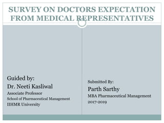SURVEY ON DOCTORS EXPECTATION
FROM MEDICAL REPRESENTATIVES
Guided by:
Dr. Neeti Kasliwal
Associate Professor
School of Pharmaceutical Management
IIHMR University
Submitted By:
Parth Sarthy
MBA Pharmaceutical Management
2017-2019
 