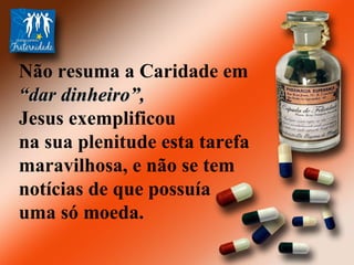 Não resuma a Caridade em  “ dar dinheiro”, Jesus exemplificou na sua plenitude esta tarefa maravilhosa, e não se tem notícias de que possuía uma só moeda.  