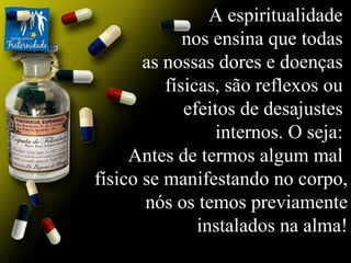A espiritualidade  nos ensina que todas  as nossas dores e doenças  físicas, são reflexos ou  efeitos de desajustes  internos. O seja:  Antes de termos algum mal  físico se manifestando no corpo, nós os temos previamente instalados na alma! 