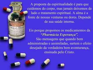 A proposta da espiritualidade é para que cuidemos do corpo, mas jamais deixemos de lado o tratamento espiritual. A alma é a fonte de nossas venturas ou dores. Depende de sua saúde interna. Eis porque propomos os medicamentos da  “Pharmácia Esperança”. São mensagens que quando bem administradas e assimiladas, surtem o efeito desejado da verdadeira bem aventurança, ensinada pelo Cristo. 