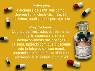 Indicação: Patologias da alma, tais como: depressão, intolerância, irritação, desânimo, apatia, desesperança, etc. Propriedades: Quando administradas corretamente, tem efeito supressor sobre o desenvolvimento das doenças da alma, fazendo com que o paciente seja fortalecido em sua moral, proporcionando uma nova vida com sensação de felicidade indefinível 