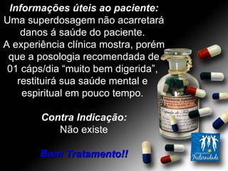 Informações úteis ao paciente: Uma superdosagem não acarretará danos á saúde do paciente.  A experiência clínica mostra, porém que a posologia recomendada de 01 cáps/dia “muito bem digerida”,  restituirá sua saúde mental e  espiritual em pouco tempo.  Contra Indicação: Não existe Bom Tratamento!! 