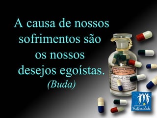 A causa de nossos sofrimentos são  os nossos  desejos egoístas. (Buda) 