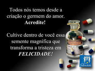 Todos nós temos desde a criação o germem do amor.  Acredite!   Cultive dentro de você essa semente magnífica que transforma a tristeza em  FELICIDADE! 