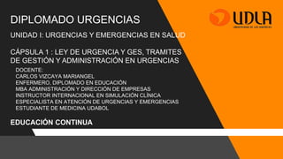 DIPLOMADO URGENCIAS
EDUCACIÓN CONTINUA
UNIDAD I: URGENCIAS Y EMERGENCIAS EN SALUD
CÁPSULA 1 : LEY DE URGENCIA Y GES, TRAMITES
DE GESTIÓN Y ADMINISTRACIÓN EN URGENCIAS
DOCENTE:
CARLOS VIZCAYA MARIANGEL
ENFERMERO, DIPLOMADO EN EDUCACIÓN
MBA ADMINISTRACIÓN Y DIRECCIÓN DE EMPRESAS
INSTRUCTOR INTERNACIONAL EN SIMULACIÓN CLÍNICA
ESPECIALISTA EN ATENCIÓN DE URGENCIAS Y EMERGENCIAS
ESTUDIANTE DE MEDICINA UDABOL
 