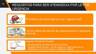 REQUISITOS PARA SER ATENDIDO/A POR LEY DE
URGENCIA
11
El problema de salud debe ser una "urgencia vital".
• Es el médico del servicio de urgencia quien lo categoriza
como tal.
Ingreso Paciente Fonasa:
• Establecimiento de salud del Servicio Público.
• Establecimiento privado Ley de Urgencia cubre hasta que es
trasladado a su red de acuerdo a indicación médica.
 