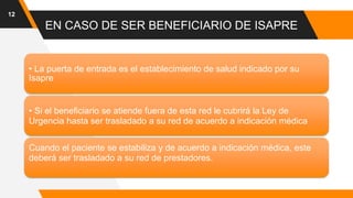 EN CASO DE SER BENEFICIARIO DE ISAPRE
12
• La puerta de entrada es el establecimiento de salud indicado por su
Isapre
• Si el beneficiario se atiende fuera de esta red le cubrirá la Ley de
Urgencia hasta ser trasladado a su red de acuerdo a indicación médica
Cuando el paciente se estabiliza y de acuerdo a indicación médica, este
deberá ser trasladado a su red de prestadores.
 