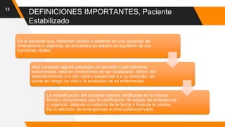 DEFINICIONES IMPORTANTES, Paciente
Estabilizado
13
Es el paciente que, habiendo estado o estando en una situación de
emergencia o urgencia, se encuentra en estado de equilibrio de sus
funciones vitales.
Aún cursando alguna patología no resuelta o parcialmente
solucionada, está en condiciones de ser trasladado, dentro del
establecimiento o a otro centro asistencial o a su domicilio, sin
poner en riesgo su vida o la evolución de su enfermedad.
La estabilización del paciente deberá certificarse en la misma
forma y documentos que la certificación de estado de emergencia
o urgencia, dejando constancia de la fecha y hora de la misma.
De la atención de emergencias a nivel público/privado.
 