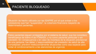 PACIENTE BLOQUEADO
15
Situación de hecho utilizada por las ISAPRE por el que avisan a los
prestadores que han “suspendido”, la cobertura financiera respecto de
determinados pacientes.
Estos pacientes siguen protegidos por el sistema de salud, que los considera
beneficiarios de tramo A de FONASA, y no como paciente particular o sin
previsión. En consecuencia y en caso de incerteza de la situación previsional
de una persona, fue deber y responsabilidad del prestador de salud de alta
complejidad, prevenir institucionalmente situaciones como esa especie para
evitar el condicionamiento a las atenciones de urgencia
 