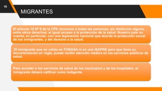 MIGRANTES
16
El artículo 19 Nº 9 de la CPE reconoce a todas las personas, sin distinción alguna,
entre otros derechos, el igual acceso a la protección de la salud. Nuestro país no
cuenta, en particular, con una legislación nacional que aborde la protección social
de los inmigrantes, y del derecho a la salud.
El inmigrante que no cotiza en FONASA ni en una ISAPRE pero que tiene su
documentación en regla, puede recibir atención médica en los servicios públicos de
salud.
Para acceder a los servicios de salud de los municipios y de los hospitales, el
inmigrante deberá calificar como indigente.
 