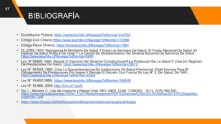 BIBLIOGRAFÍA
17
• Constitución Politica, https://www.leychile.cl/Navegar?idNorma=242302
• Código Civil Chileno https://www.leychile.cl/Navegar?idNorma=172986
• Código Penal Chileno, https://www.leychile.cl/Navegar?idNorma=1984
• DL 2763, 1979, Reorganiza El Ministerio De Salud Y Crea Los Servicios De Salud, El Fondo Nacional De Salud, El
Instituto De Salud Publica De Chile Y La Central De Abastecimiento Del Sistema Nacional De Servicios De Salud,
https://www.leychile.cl/Navegar?idNorma=6999
• Ley N°18469, 1985, Regula El Ejercicio Del Derecho Constitucional A La Proteccion De La Salud Y Crea Un Regimen
De Prestaciones De Salud, https://www.leychile.cl/Navegar?idNorma=29872
• Ley N° 18.933, 1990, Crea La Superintendencia De Instituciones De Salud Previsional, Dicta Normas Para El
Otorgamiento De Prestaciones Por Isapre Y Deroga El Decreto Con Fuerza De Ley N° 3, De Salud, De 1981,
https://www.leychile.cl/Navegar?idNorma=30304
• Ley N° 19.650,1999, https://www.leychile.cl/Navegar?idNorma=149846
• Ley Nº 19.966, 2004, http://bcn.cl/1uyp6
• Tay L., Becerra C., Ley de Urgencia y Riesgo Vital, REV. MED. CLIN. CONDES - 2011; 22(5) 585-591,
https://www.clinicalascondes.cl/Dev_CLC/media/Imagenes/PDF%20revista%20m%C3%A9dica/2011/5%20sept/ley-
urgencia-7.pdf
• https://www.fonasa.cl/sites/fonasa/beneficiarios/coberturas/auge/patologias
 