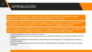 INTRODUCCIÓN
2
Marco jurídico referente a la atención salud está incorporado en diferentes cuerpos
legales como: Constitución política, Normas generales , entre otras.
Tras algunos hechos que se observan a fines de la década del 90 , se hace necesario la
modificación de la ley, creándose la Ley N° 19.650 que establece lo siguiente:
Los encargados de otorgar las atenciones de salud en caso de Urgencia o Emergencia
son los Servicios de Urgencia existentes , ya sea del ámbito público privado
• Garantía genérica de acceso a atención de salud
• Obligatoriedad de la atención de emergencias en las instituciones públicas y privadas que prestan servicios
de salud.
• Obligación de informar sobre el derecho a recibir atención de emergencias en las instituciones públicas y
privadas de salud.
• Derechos del paciente: consentimiento informado, confidencialidad de los datos, historia clínica, protocolo
de ingreso.
 