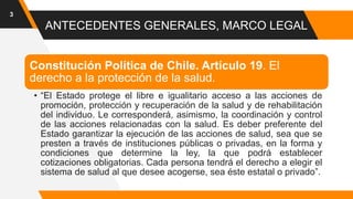 ANTECEDENTES GENERALES, MARCO LEGAL
3
Constitución Política de Chile. Artículo 19. El
derecho a la protección de la salud.
• “El Estado protege el libre e igualitario acceso a las acciones de
promoción, protección y recuperación de la salud y de rehabilitación
del individuo. Le corresponderá, asimismo, la coordinación y control
de las acciones relacionadas con la salud. Es deber preferente del
Estado garantizar la ejecución de las acciones de salud, sea que se
presten a través de instituciones públicas o privadas, en la forma y
condiciones que determine la ley, la que podrá establecer
cotizaciones obligatorias. Cada persona tendrá el derecho a elegir el
sistema de salud al que desee acogerse, sea éste estatal o privado”.
 