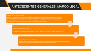 ANTECEDENTES GENERALES, MARCO LEGAL
4
Decreto Ley No. 2.763 de 1979,
Artículo 1. Al Ministerio de Salud y a los demás organismos que contempla la presente ley, compete
ejercer la función que corresponde al Estado de garantizar el libre e igualitario acceso a las acciones
de promoción, protección y recuperación de la salud y de rehabilitación de la persona enferma; así
como coordinar, controlar y, cuando corresponda, ejecutar tales acciones.
Código Civil Artículo Nº 2329
•Por regla general todo daño que pueda imputarse a malicia o negligencia de otra persona, debe ser reparado por ésta.
Código Penal el artículo Nº 491
•El médico, cirujano, farmacéutico, flebotomiano o matrona que causare mal a las personas por negligencia culpable en el
desempeño de su profesión, incurrirá respectivamente en las penas del artículo anterior.
 