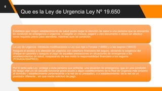 Que es la Ley de Urgencia Ley Nº 19.650
6
Establece que ningún establecimiento de salud podrá negar la atención de salud a una persona que se encuentre
en condición de emergencia o urgencia, ni exigirle un cheque, pagaré u otro documento o dinero en efectivo
como requisito previo para atenderla, mientras dure tal condición.
La Ley de Urgencia introduce modificaciones a Ley que rige a Fonasa (18469) y a las Isapres (18933):
Asegura el acceso a la atención de urgencia con cobertura financiera del seguro, obviando la exigencia del
cheque en garantía y asegura el pago de aquellas prestaciones en situaciones de emergencia a los
establecimientos de salud, traspasando de ese modo la responsabilidad financiera a los seguros
(FONASA/ISAPRES).
Por lo tanto esta Ley protege a toda persona que enfrenta una situaciòn de emergencia, que en una condición
de riesgo vital y/o de secuela funcional grave acude a algún establecimiento de la Red de Urgencia más próximo
al domicilio ( establecimiento perteneciente a la red de su prestador), o a establecimiento de la red de un
prestador diferente , sin que medie solicitud de pago.
 