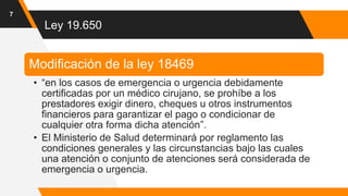 Ley 19.650
7
Modificación de la ley 18469
• “en los casos de emergencia o urgencia debidamente
certificadas por un médico cirujano, se prohíbe a los
prestadores exigir dinero, cheques u otros instrumentos
financieros para garantizar el pago o condicionar de
cualquier otra forma dicha atención”.
• El Ministerio de Salud determinará por reglamento las
condiciones generales y las circunstancias bajo las cuales
una atención o conjunto de atenciones será considerada de
emergencia o urgencia.
 