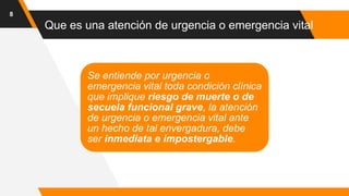 Que es una atención de urgencia o emergencia vital
8
Se entiende por urgencia o
emergencia vital toda condición clínica
que implique riesgo de muerte o de
secuela funcional grave, la atención
de urgencia o emergencia vital ante
un hecho de tal envergadura, debe
ser inmediata e impostergable.
 