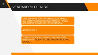 VERDADERO O FALSO
9
UNA AMPUTACIÓN TRAUMATICA DE MANO,
SIN COMPROMISO HEMODINAMICO, PUEDE
APLICARSE COMO “LEY DE URGENCIA”
RESPUESTA ?
TODA CONDICION CLINICA QUE IMPLIQUE
RIESGO DE MUERTE O SECUELA FUNCIONAL
GRAVE…
 