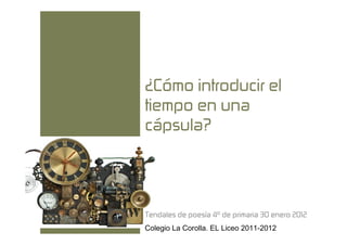 ¿Cómo introducir el
tiempo en una
cápsula?




Tendales de poesía 4º de primaria 30 enero 2012
Colegio La Corolla. EL Liceo 2011-2012
 