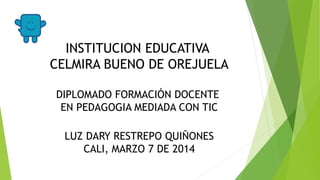 INSTITUCION EDUCATIVA
CELMIRA BUENO DE OREJUELA
DIPLOMADO FORMACIÓN DOCENTE
EN PEDAGOGIA MEDIADA CON TIC
LUZ DARY RESTREPO QUIÑONES
CALI, MARZO 7 DE 2014
 