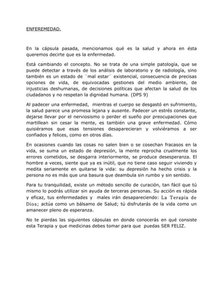 ENFEREMEDAD.



En la cápsula pasada, mencionamos qué es la salud y ahora en ésta
queremos decirte que es la enfermedad.

Está cambiando el concepto. No se trata de una simple patología, que se
puede detectar a través de los análisis de laboratorio y de radiología, sino
también es un estado de ¨mal estar¨ existencial, consecuencia de precisas
opciones de vida, de equivocadas gestiones del medio ambiente, de
injusticias deshumanas, de decisiones políticas que afectan la salud de los
ciudadanos y no respetan la dignidad humana. (DPS 9)

Al padecer una enfermedad, mientras el cuerpo se desgastó en sufrimiento,
la salud parece una promesa lejana y ausente. Padecer un estrés constante,
dejarse llevar por el nerviosismo o perder el sueño por preocupaciones que
martillean sin cesar la mente, es también una grave enfermedad. Cómo
quisiéramos que esas tensiones desaparecieran y volviéramos a ser
confiados y felices, como en otros días.

En ocasiones cuando las cosas no salen bien o se cosechan fracasos en la
vida, se suma un estado de depresión, la mente reprocha cruelmente los
errores cometidos, se desgarra interiormente, se produce desesperanza. El
hombre a veces, siente que ya es inútil, que no tiene caso seguir viviendo y
medita seriamente en quitarse la vida: su depresión ha hecho crisis y la
persona no es más que una basura que deambula sin rumbo y sin sentido.

Para tu tranquilidad, existe un método sencillo de curación, tan fácil que tú
mismo lo podrás utilizar sin ayuda de terceras personas. Su acción es rápida
y eficaz, tus enfermedades y males irán desapareciendo: La Terapia de
Dios; actúa como un bálsamo de Salud; tú disfrutarás de la vida como un
amanecer pleno de esperanza.

No te pierdas las siguientes cápsulas en donde conocerás en qué consiste
esta Terapia y que medicinas debes tomar para que puedas SER FELIZ.
 