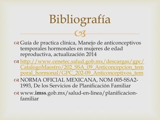 
 Guía de practica clínica, Manejo de anticonceptivos
temporales hormonales en mujeres de edad
reproductiva, actualización 2014
 http://www.cenetec.salud.gob.mx/descargas/gpc/
CatalogoMaestro/202_SSA_09_Anticoncepcion_tem
poral_hormonal/GPC_202-09_Anticonceptivos_tem
 NORMA OFICIAL MEXICANA, NOM 005-SSA2-
1993, De los Servicios de Planificación Familiar
 www.imss.gob.mx/salud-en-linea/planificacion-
familiar
Bibliografía
 