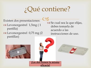
¿Qué contiene?
Existen dos presentaciones:
 Levonorgestrel 1,5mg ( 1
pastilla)
 Levonorgestrel 0,75 mg (2
pastillas)
 Se cual sea la que elijas,
debes tomarla de
acuerdo a las
instrucciones de uso.
¡Las dos tienen la misma
eficacia!
 