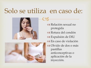 
Solo se utiliza en caso de:
 Relación sexual no
protegida
 Rotura del condón
 Expulsión de DIU
 En caso de violación
 Olvido de dos o más
pastillas
anticonceptivas o
aplicación de la
inyección.
 