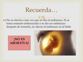 No es efectiva una vez que se dio el embarazo. Si se
toma estando embarazada o se dio un embarazo
después de tomarla, no afecta al embarazo ni al bebé.
Recuerda…
¡NO ES
ABORTIVA!
 